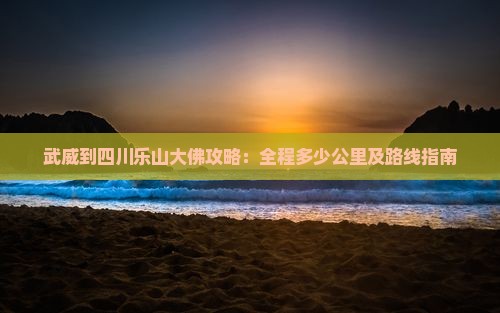 武威到四川乐山大佛攻略：全程多少公里及路线指南