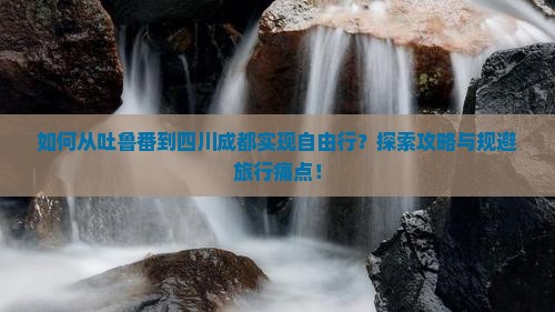 如何从吐鲁番到四川成都实现自由行？探索攻略与规避旅行痛点！