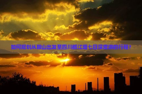 如何规划从鞍山出发至四川都江堰七日深度游的行程？