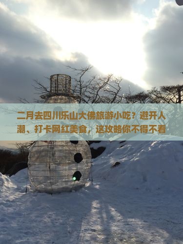 二月去四川乐山大佛旅游小吃？避开人潮、打卡网红美食，这攻略你不得不看！