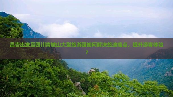 昌吉出发至四川青城山大型旅游团如何解决旅途痛点，提升游客体验？