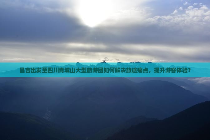 昌吉出发至四川青城山大型旅游团如何解决旅途痛点，提升游客体验？