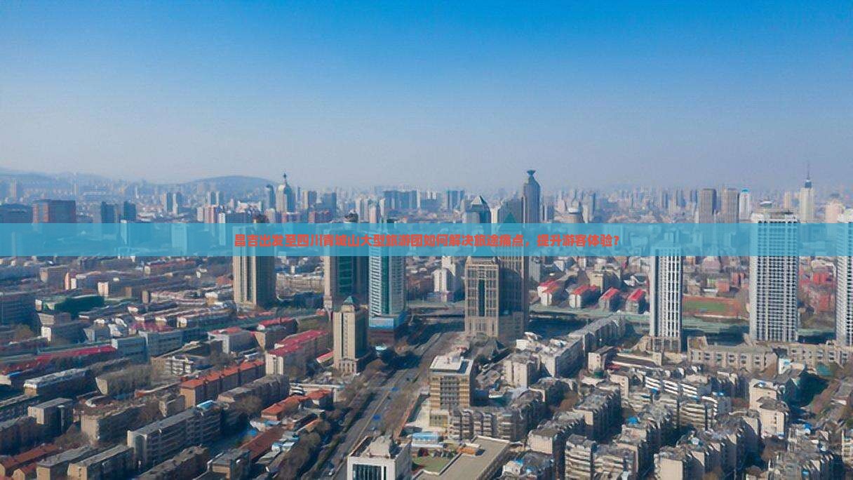 昌吉出发至四川青城山大型旅游团如何解决旅途痛点，提升游客体验？