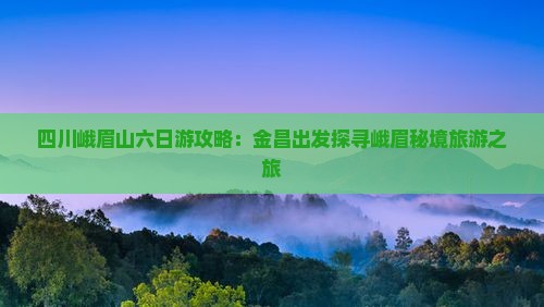 四川峨眉山六日游攻略：金昌出发探寻峨眉秘境旅游之旅