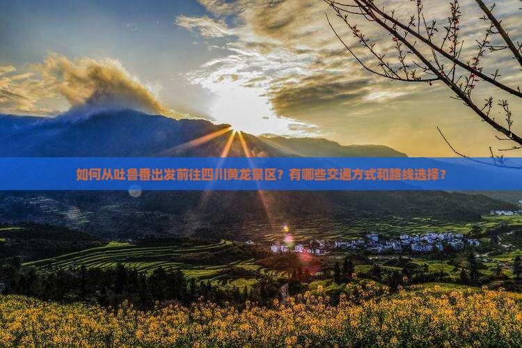 如何从吐鲁番出发前往四川黄龙景区？有哪些交通方式和路线选择？