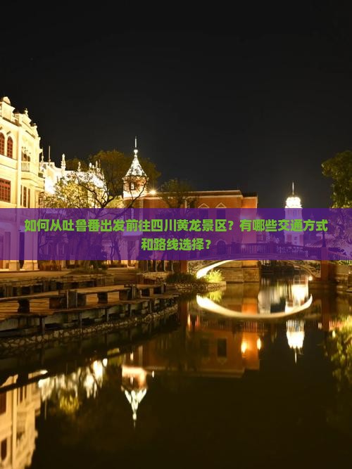如何从吐鲁番出发前往四川黄龙景区？有哪些交通方式和路线选择？