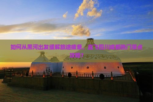 如何从黑河出发缓解旅途疲惫，直飞四川成都热门景点攻略？