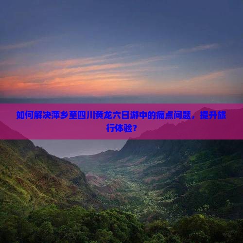 如何解决萍乡至四川黄龙六日游中的痛点问题，提升旅行体验？