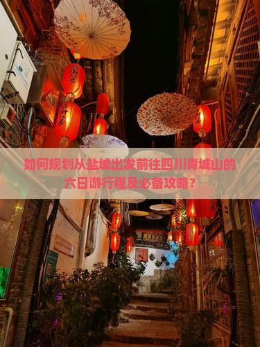 如何规划从盐城出发前往四川青城山的六日游行程及必备攻略？