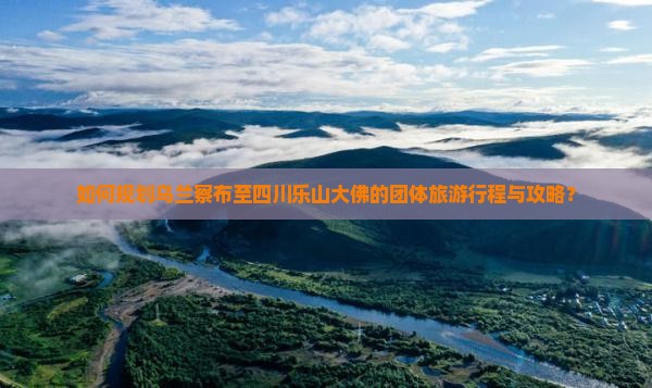 如何规划乌兰察布至四川乐山大佛的团体旅游行程与攻略？