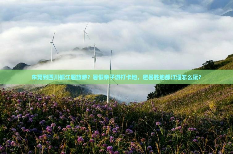 东莞到四川都江堰旅游？暑假亲子游打卡地，避暑胜地都江堰怎么玩？