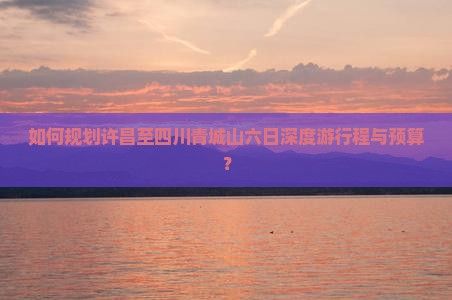 如何规划许昌至四川青城山六日深度游行程与预算？