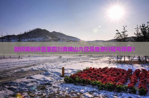 如何规划许昌至四川青城山六日深度游行程与预算？