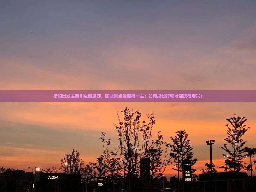 衡阳出发去四川成都旅游，哪些景点最值得一去？如何规划行程才能玩得尽兴？