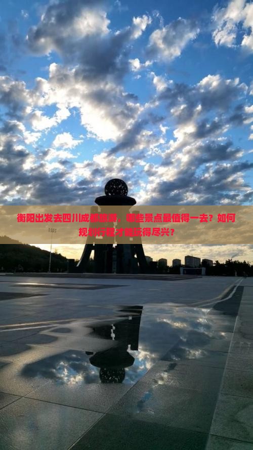 衡阳出发去四川成都旅游，哪些景点最值得一去？如何规划行程才能玩得尽兴？