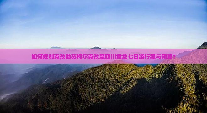 如何规划克孜勒苏柯尔克孜至四川黄龙七日游行程与预算？