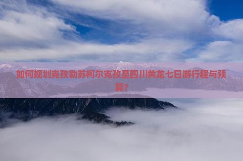 如何规划克孜勒苏柯尔克孜至四川黄龙七日游行程与预算？