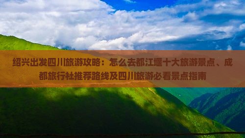 绍兴出发四川旅游攻略：怎么去都江堰十大旅游景点、成都旅行社推荐路线及四川旅游必看景点指南