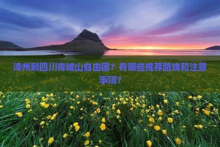 漳州到四川青城山自由团？有哪些推荐路线和注意事项？