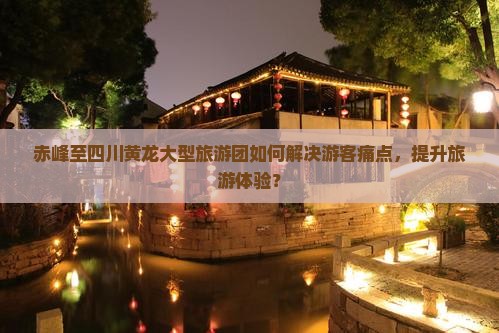 赤峰至四川黄龙大型旅游团如何解决游客痛点，提升旅游体验？