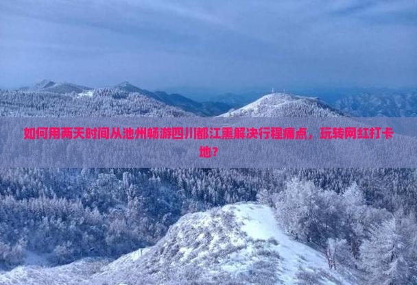 如何用两天时间从池州畅游四川都江熏解决行程痛点，玩转网红打卡地？