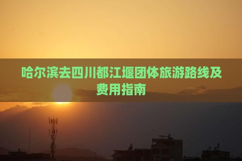 哈尔滨去四川都江堰团体旅游路线及费用指南