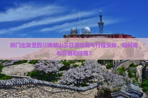荆门出发至四川青城山三日游攻略与行程安排，如何规划交通和住宿？