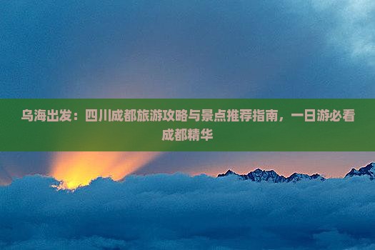 乌海出发：四川成都旅游攻略与景点推荐指南，一日游必看成都精华