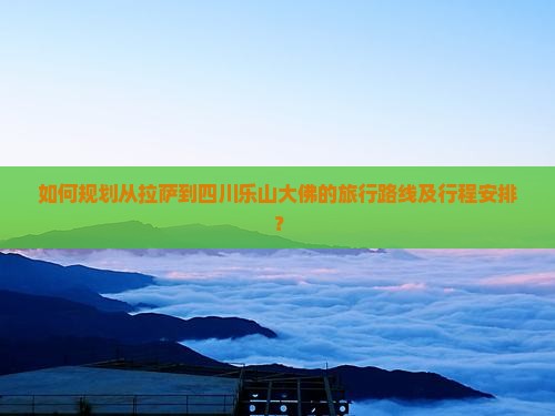 如何规划从拉萨到四川乐山大佛的旅行路线及行程安排？