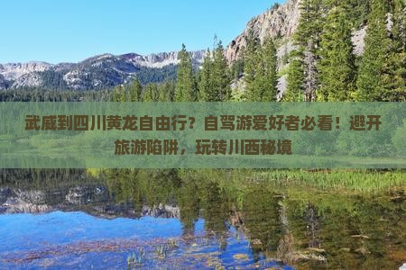 武威到四川黄龙自由行？自驾游爱好者必看！避开旅游陷阱，玩转川西秘境
