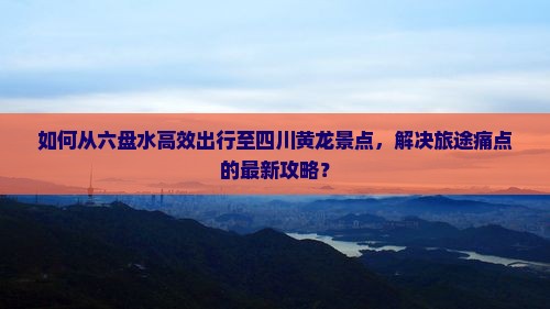 如何从六盘水高效出行至四川黄龙景点，解决旅途痛点的最新攻略？