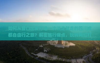 如何从营口出发打造一次说走就走的四川成都自由行之旅？解密旅行痛点，玩转网红打卡地！