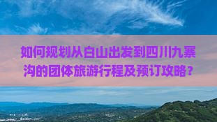 如何规划从白山出发到四川九寨沟的团体旅游行程及预订攻略？