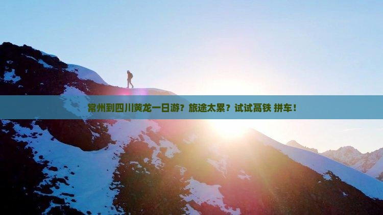 常州到四川黄龙一日游？旅途太累？试试高铁+拼车！