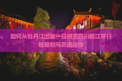 如何从牡丹江出发一日游至四川都江芽行程规划与交通指南