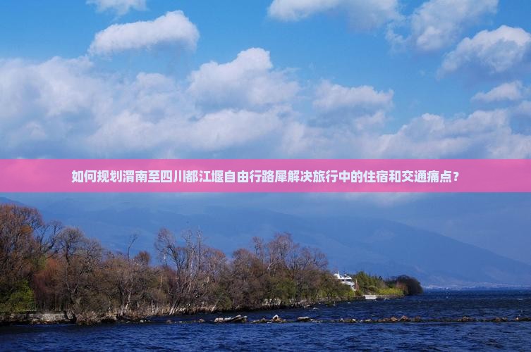 如何规划渭南至四川都江堰自由行路犀解决旅行中的住宿和交通痛点？