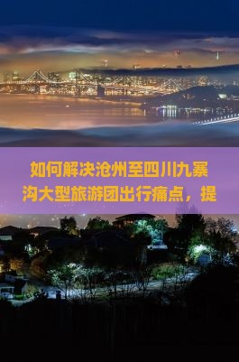 如何解决沧州至四川九寨沟大型旅游团出行痛点，提升游客体验？