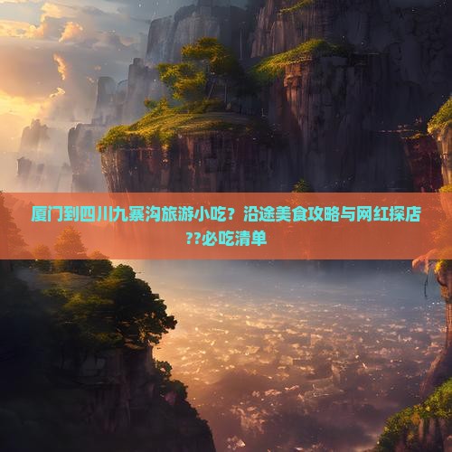 厦门到四川九寨沟旅游小吃？沿途美食攻略与网红探店??必吃清单
