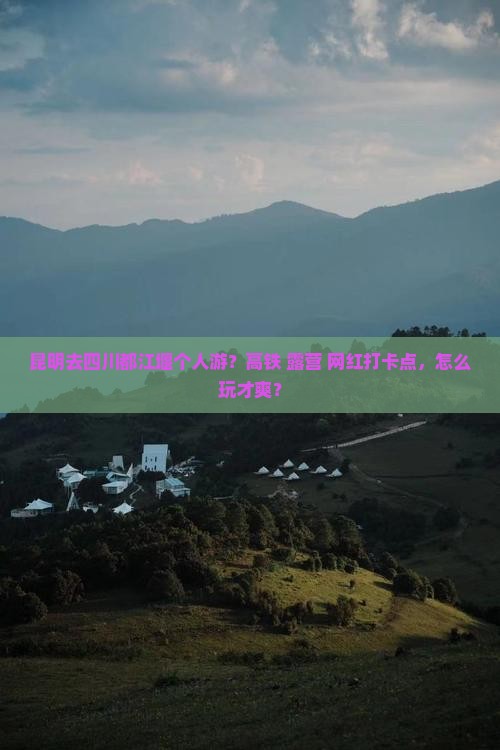 昆明去四川都江堰个人游？高铁+露营+网红打卡点，怎么玩才爽？