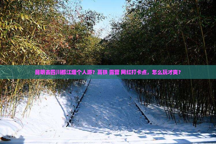 昆明去四川都江堰个人游？高铁+露营+网红打卡点，怎么玩才爽？