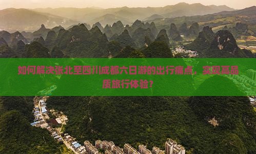 如何解决张北至四川成都六日游的出行痛点，实现高品质旅行体验？
