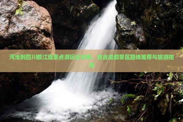 河池到四川都江堰景点游玩全攻略，包含成都景区路线推荐与旅游指南