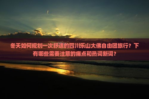 冬天如何规划一次舒适的四川乐山大佛自由团旅行？下有哪些需要注意的痛点和热词新词？