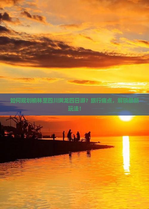 如何规划榆林至四川黄龙四日游？旅行痛点，解锁最新玩法！