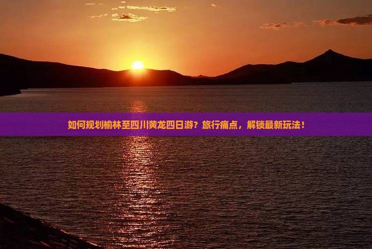 如何规划榆林至四川黄龙四日游？旅行痛点，解锁最新玩法！