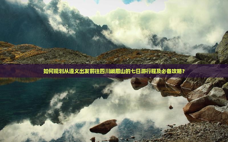 如何规划从遵义出发前往四川峨眉山的七日游行程及必备攻略？