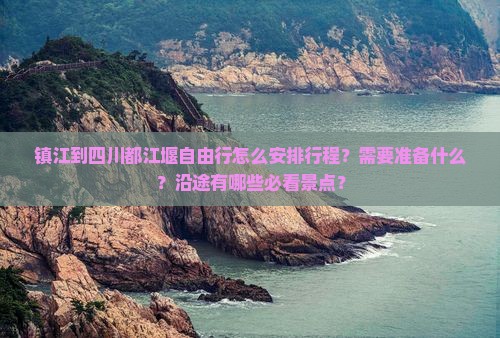 镇江到四川都江堰自由行怎么安排行程？需要准备什么？沿途有哪些必看景点？