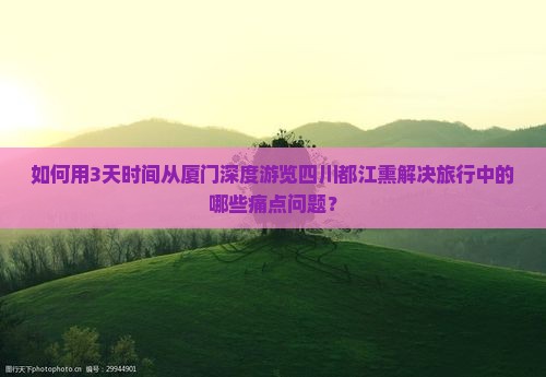 如何用3天时间从厦门深度游览四川都江熏解决旅行中的哪些痛点问题？