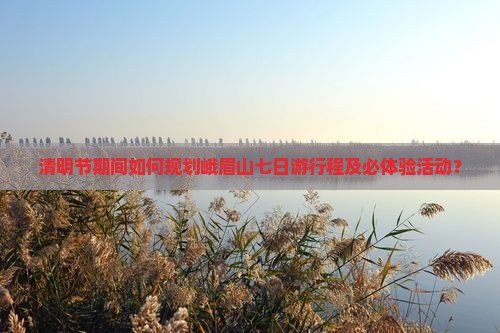 清明节期间如何规划峨眉山七日游行程及必体验活动？