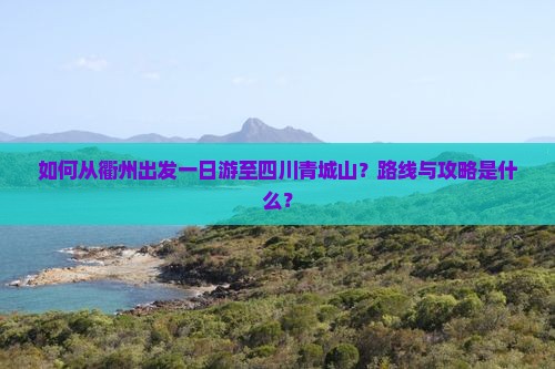 如何从衢州出发一日游至四川青城山？路线与攻略是什么？